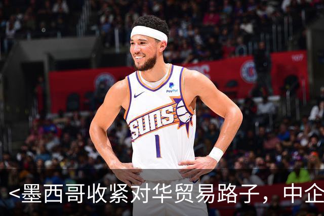 <墨西哥收紧对华贸易路子，中企北美通道受挤压>