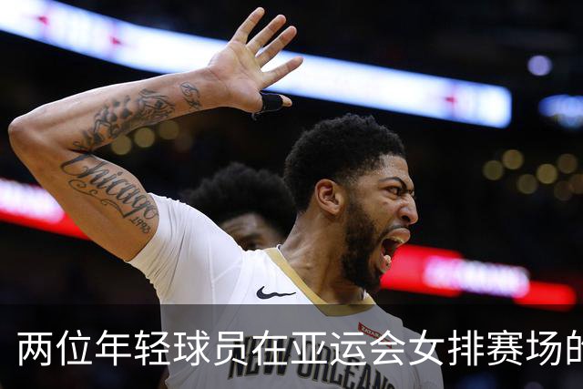 两位年轻球员在亚运会女排赛场的出色表现