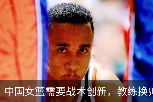 中国女篮需要战术创新，教练换帅势在必行