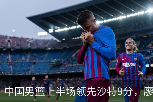 中国男篮上半场领先沙特9分，廖三宁表现抢眼