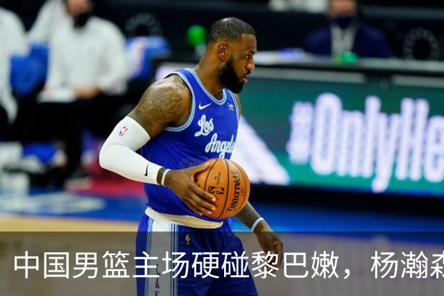 中国男篮主场硬碰黎巴嫩，杨瀚森或升首发成关键