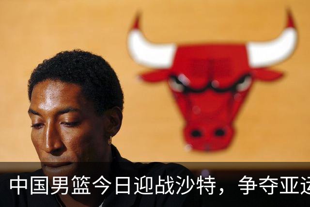 中国男篮今日迎战沙特，争夺亚运会四强席位，赵继伟与杨瀚森缺阵