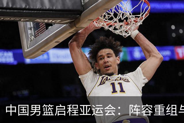 中国男篮启程亚运会：阵容重组与后续挑战
