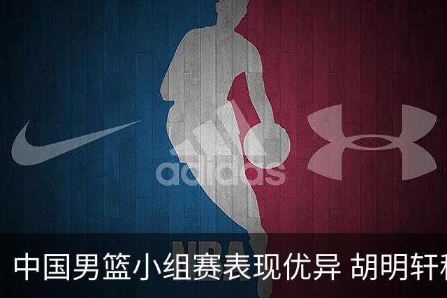 中国男篮小组赛表现优异 胡明轩称团队全力以赴