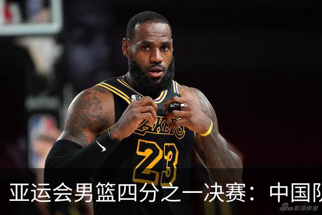 亚运会男篮四分之一决赛：中国队险胜沙特，面临多重挑战