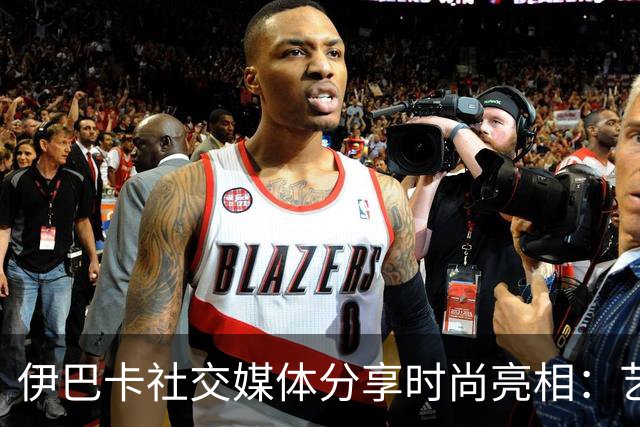 伊巴卡社交媒体分享时尚亮相：艺术与篮球的结合