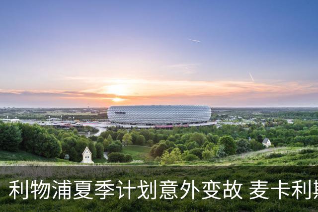 利物浦夏季计划意外变故 麦卡利斯特成为中场核心