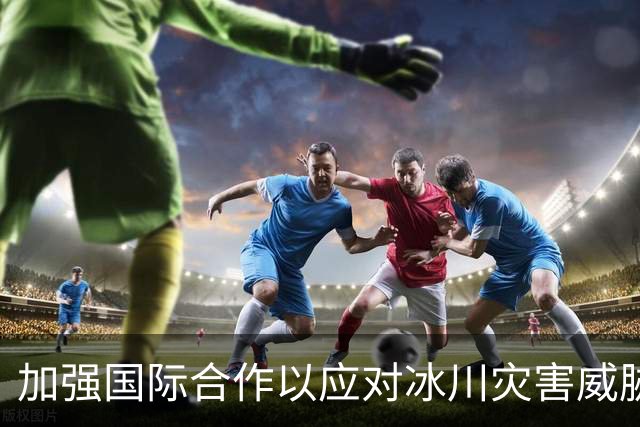 加强国际合作以应对冰川灾害威胁