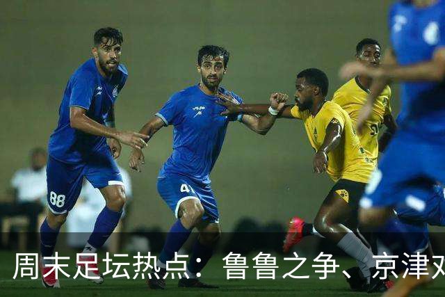 周末足坛热点：鲁鲁之争、京津对决与兄弟教头之战