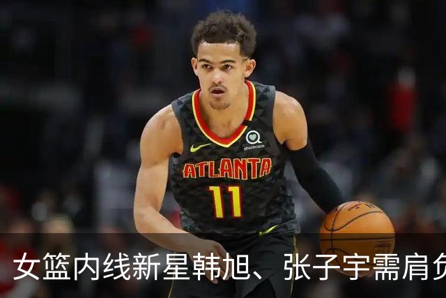 女篮内线新星韩旭、张子宇需肩负重任