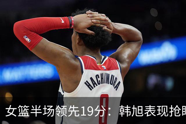 女篮半场领先19分：韩旭表现抢眼，杨舒予与张子宇贡献显著