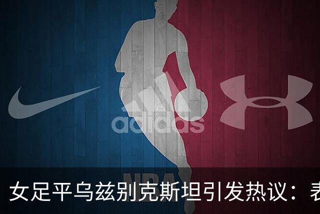 女足平乌兹别克斯坦引发热议：表现不佳显露历史性危机