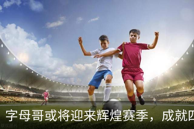 字母哥或将迎来辉煌赛季，成就四冠传奇？