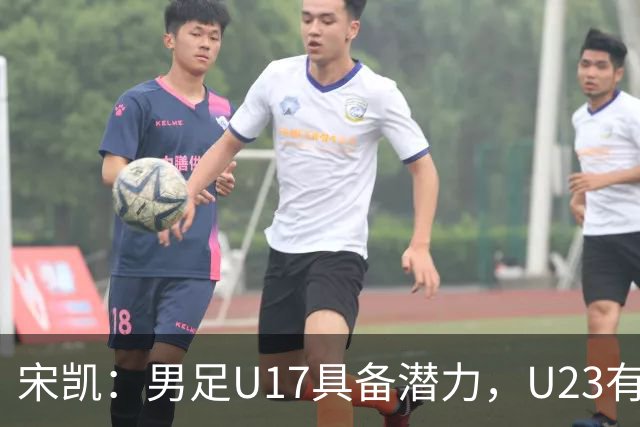宋凯：男足U17具备潜力，U23有望再创佳绩；女足需缩小与亚洲顶尖球队差距