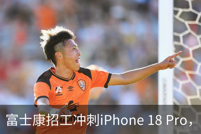 富士康招工冲刺iPhone 18 Pro，入职补贴8800元