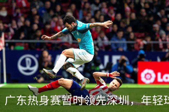 广东热身赛暂时领先深圳，年轻球员表现突出