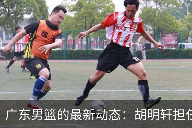 广东男篮的最新动态：胡明轩担任队长，徐杰引领热身赛，朱芳雨筹建新球队