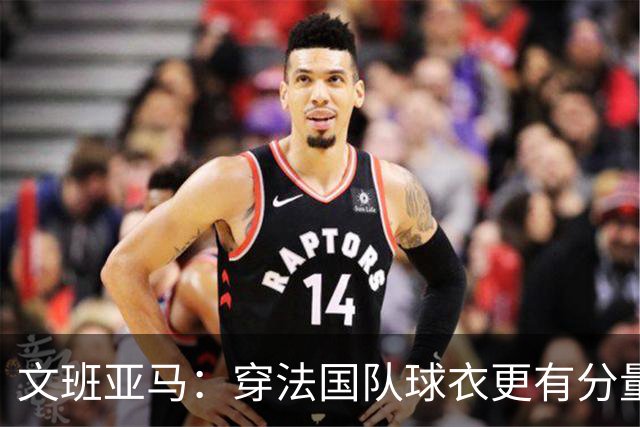 文班亚马：穿法国队球衣更有分量，每场比赛都很重要
