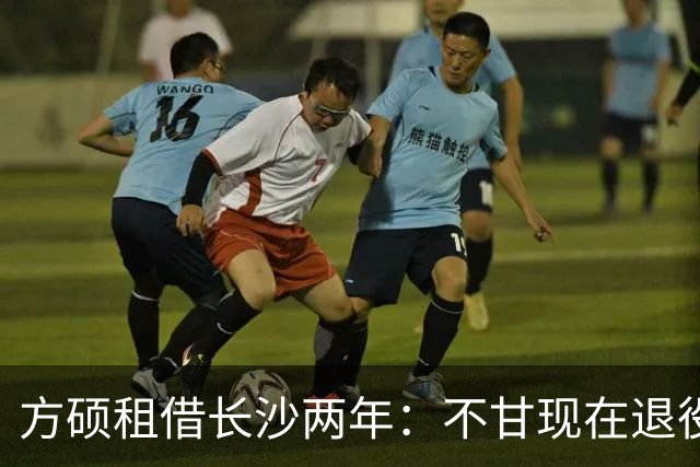 方硕租借长沙两年：不甘现在退役，盼重回最佳状态并重返北京