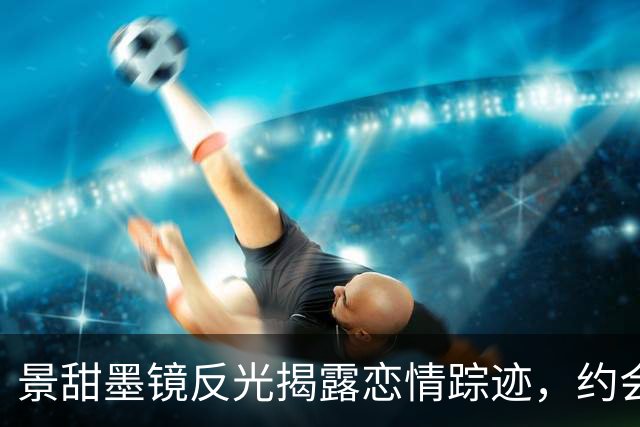 景甜墨镜反光揭露恋情踪迹，约会视频细节吻合