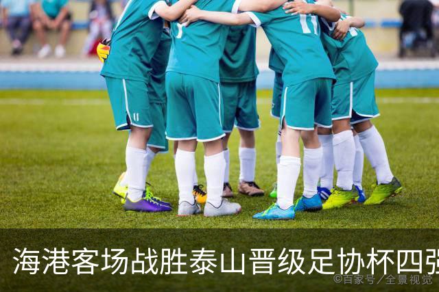 海港客场战胜泰山晋级足协杯四强，杨希与刘祝润进球