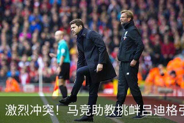 激烈冲突！马竞助教挑衅吕迪格引发争执