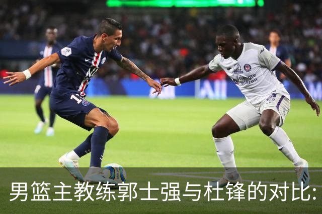 男篮主教练郭士强与杜锋的对比: 战绩与士气的差异