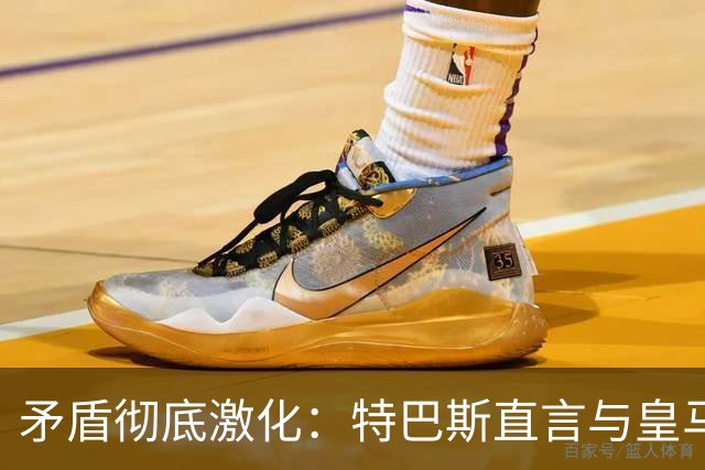 矛盾彻底激化：特巴斯直言与皇马难以和解