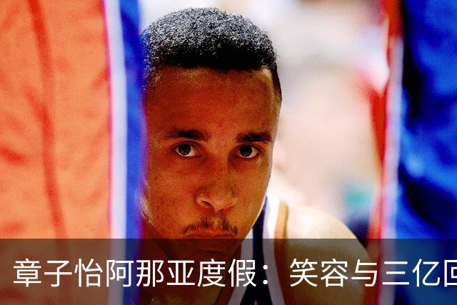 章子怡阿那亚度假：笑容与三亿回报