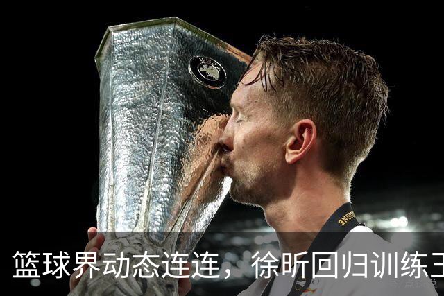 篮球界动态连连，徐昕回归训练王俊杰转会引热议