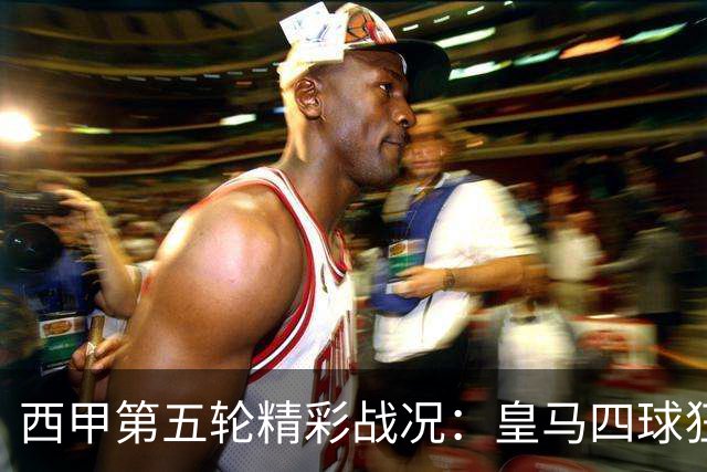 西甲第五轮精彩战况：皇马四球狂胜，桑坦德逆转，毕尔巴鄂平局