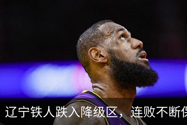 辽宁铁人跌入降级区，连败不断保级危机加剧