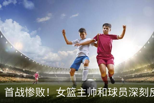 首战惨败！女篮主帅和球员深刻反思核心问题