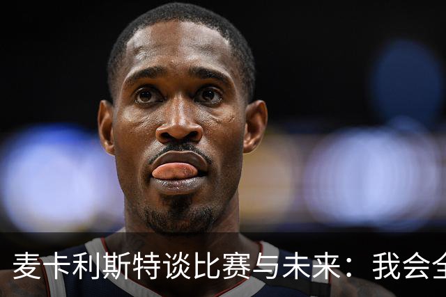 麦卡利斯特谈比赛与未来：我会全心投入，无论何时离开