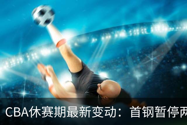 CBA休赛期最新变动：首钢暂停两笔交易，上海外援成型，王岚嵚加盟山东