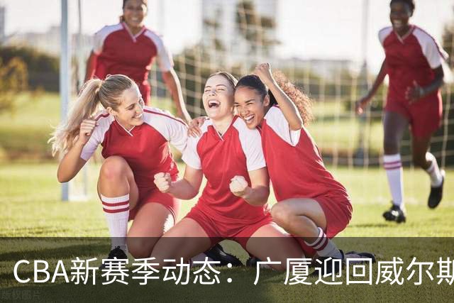CBA新赛季动态：广厦迎回威尔斯，上海确认麦基加盟