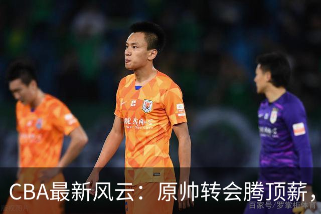 CBA最新风云：原帅转会腾顶薪，豪门继续运作